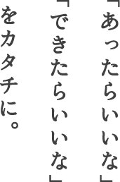 「あったらいいな」「できたらいいな」をカタチに。